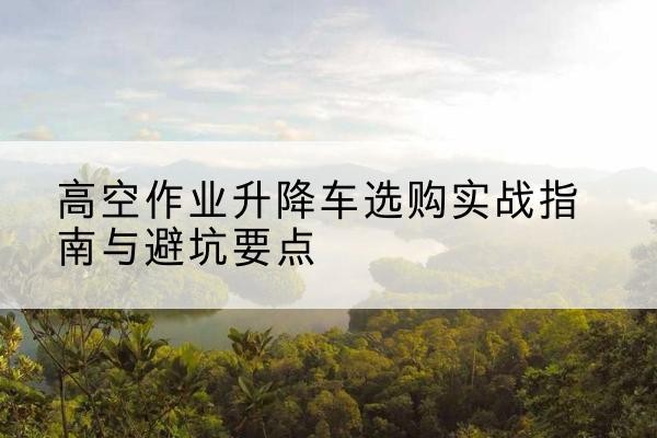 峄城升降车怎么选-高空作业升降车选购实战指南与避坑要点