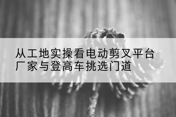 峄城电动剪叉升降平台厂家-从工地实操看电动剪叉平台厂家与登高车挑选门道
