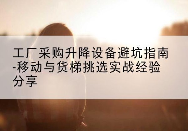 峄城移动式升降机怎么选-工厂采购升降设备避坑指南-移动与货梯挑选实战经验分享