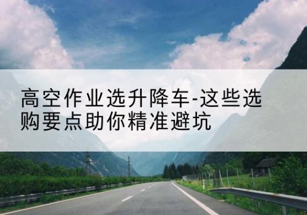 峄城升降车厂家-高空作业选升降车-这些选购要点助你*避坑