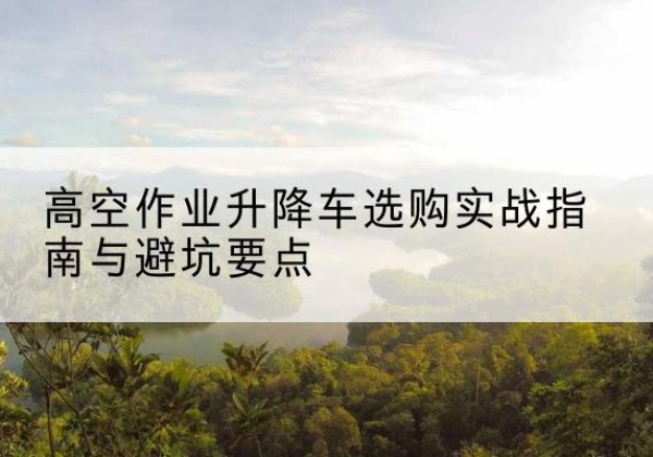 峄城升降车怎么选-高空作业升降车选购实战指南与避坑要点